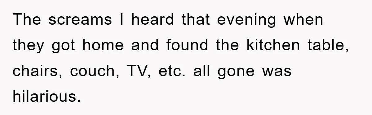 The screams I heard that evening when they got home and found the kitchen table, chairs, couch, TV, etc. all gone was hilarious.
