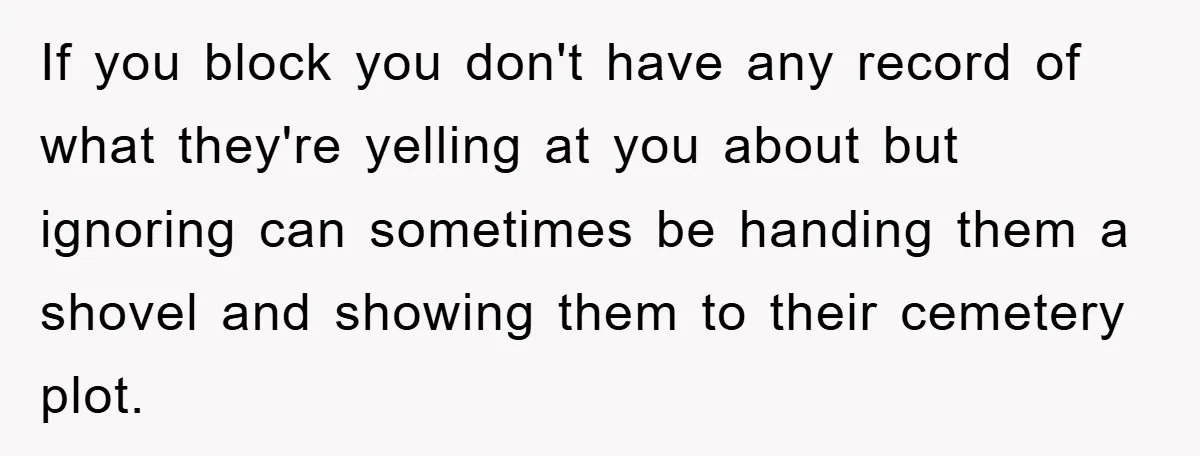 If you block you don't have any record of what they're yelling at you about but ignoring can sometimes be handing them a shovel and showing them to their cemetery...