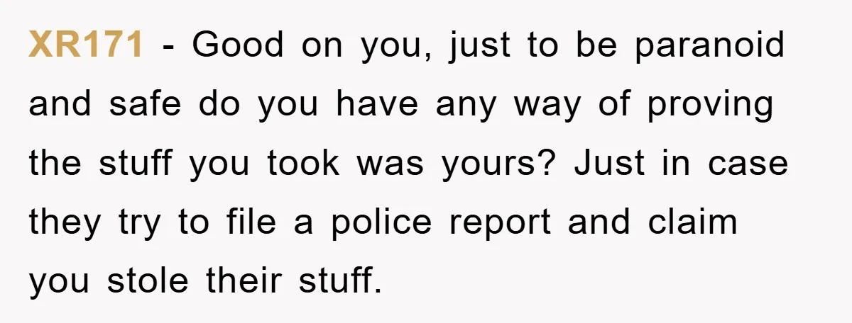XR171 − Good on you, just to be paranoid and safe do you have any way of proving the stuff you took was yours? Just in case they try to...