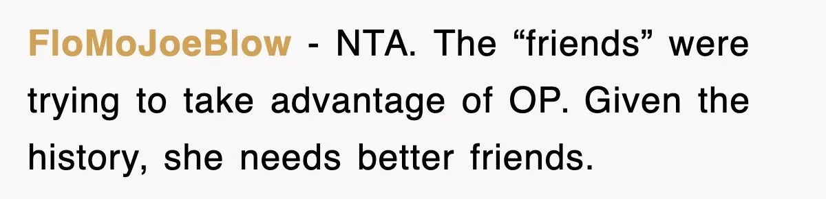 Teen Refuses to Pay $500 Dinner Bill After Friends “Forget” Their Cards, So They Called Her Cheap And Cut Her Off FloMoJoeBlow − NTA. The “friends” were trying to take advantage of OP. Given the history, she needs better friends.