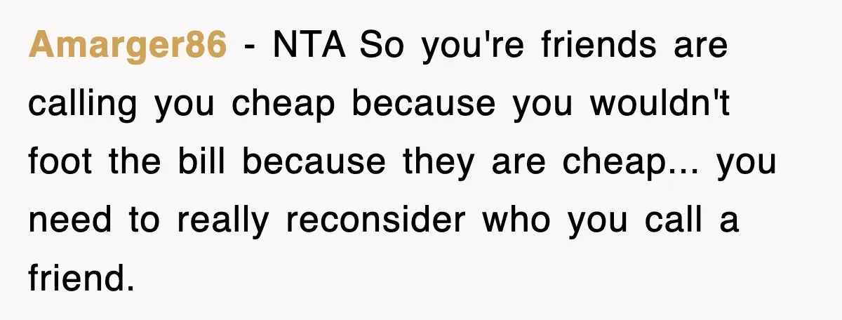 Teen Refuses to Pay $500 Dinner Bill After Friends “Forget” Their Cards, So They Called Her Cheap And Cut Her Off Amarger86 − NTA So you're friends are calling you cheap because you wouldn't foot the bill because they are cheap... you need to really reconsider who you call a friend.