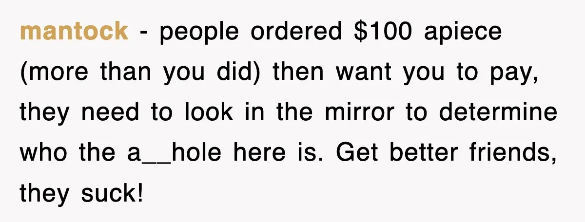 Teen Refuses to Pay $500 Dinner Bill After Friends “Forget” Their Cards, So They Called Her Cheap And Cut Her Off mantock − people ordered $100 apiece (more than you did) then want you to pay, they need to look in the mirror to determine who the a__hole here is. Get...