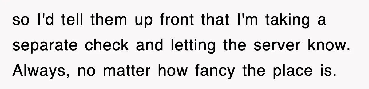 Teen Refuses to Pay $500 Dinner Bill After Friends “Forget” Their Cards, So They Called Her Cheap And Cut Her Off so I'd tell them up front that I'm taking a separate check and letting the server know. Always, no matter how fancy the place is.