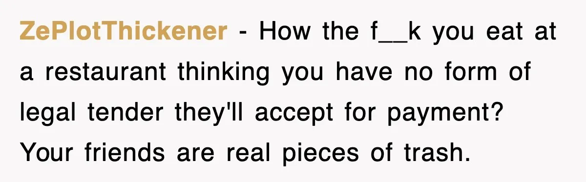Teen Refuses to Pay $500 Dinner Bill After Friends “Forget” Their Cards, So They Called Her Cheap And Cut Her Off ZePlotThickener − How the f__k you eat at a restaurant thinking you have no form of legal tender they'll accept for payment? Your friends are real pieces of trash.