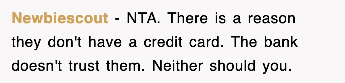 Teen Refuses to Pay $500 Dinner Bill After Friends “Forget” Their Cards, So They Called Her Cheap And Cut Her Off Newbiescout − NTA. There is a reason they don't have a credit card. The bank doesn't trust them. Neither should you.