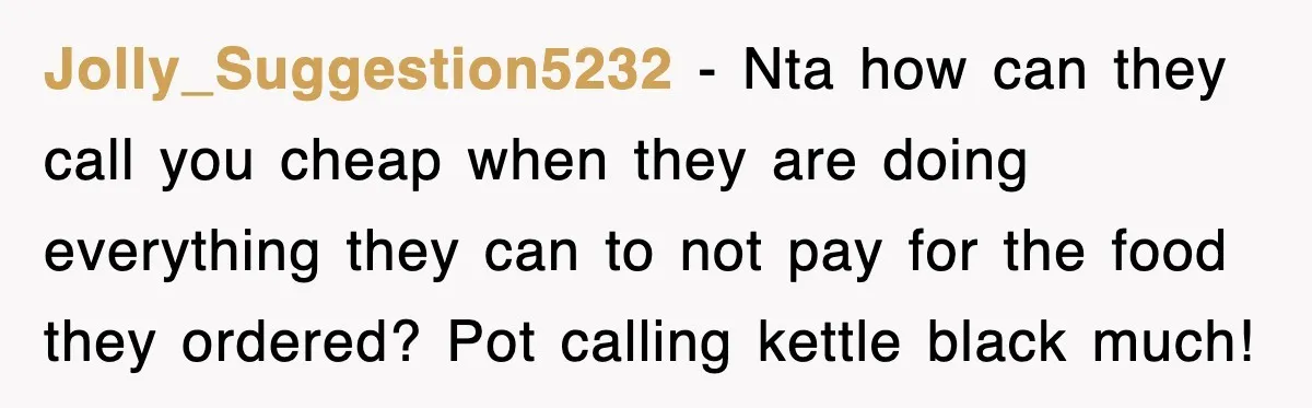 Teen Refuses to Pay $500 Dinner Bill After Friends “Forget” Their Cards, So They Called Her Cheap And Cut Her Off Jolly_Suggestion5232 − Nta how can they call you cheap when they are doing everything they can to not pay for the food they ordered? Pot calling kettle black much!