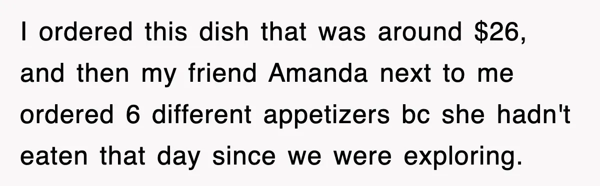 Teen Refuses to Pay $500 Dinner Bill After Friends “Forget” Their Cards, So They Called Her Cheap And Cut Her Off I ordered this dish that was around $26, and then my friend Amanda next to me ordered 6 different appetizers bc she hadn't eaten that day since we were exploring.