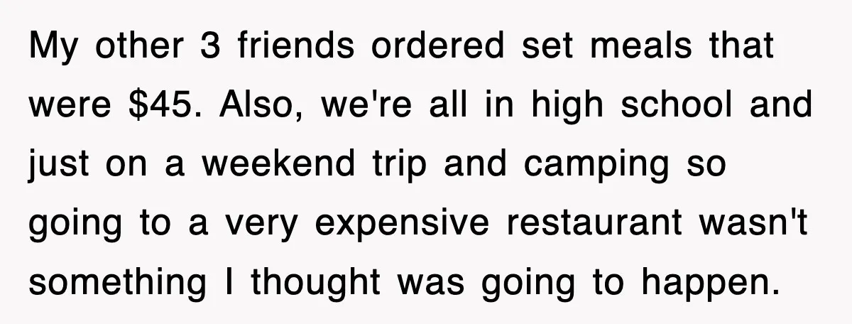 Teen Refuses to Pay $500 Dinner Bill After Friends “Forget” Their Cards, So They Called Her Cheap And Cut Her Off My other 3 friends ordered set meals that were $45. Also, we're all in high school and just on a weekend trip and camping so going to a very expensive...