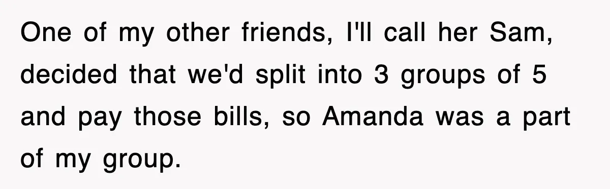 Teen Refuses to Pay $500 Dinner Bill After Friends “Forget” Their Cards, So They Called Her Cheap And Cut Her Off One of my other friends, I'll call her Sam, decided that we'd split into 3 groups of 5 and pay those bills, so Amanda was a part of my group.
