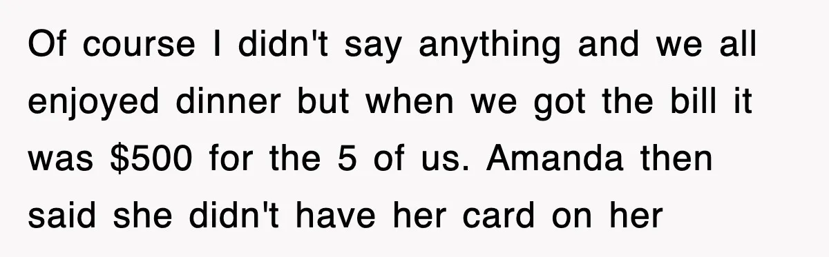 Teen Refuses to Pay $500 Dinner Bill After Friends “Forget” Their Cards, So They Called Her Cheap And Cut Her Off Of course I didn't say anything and we all enjoyed dinner but when we got the bill it was $500 for the 5 of us. Amanda then said she didn't...