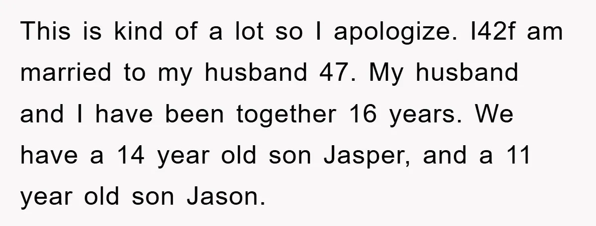 This is kind of a lot so I apologize. I42f am married to my husband 47. My husband and I have been together 16 years. We have a 14 year...