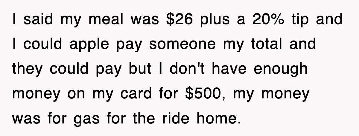 Teen Refuses to Pay $500 Dinner Bill After Friends “Forget” Their Cards, So They Called Her Cheap And Cut Her Off I said my meal was $26 plus a 20% tip and I could apple pay someone my total and they could pay but I don't have enough money on my...