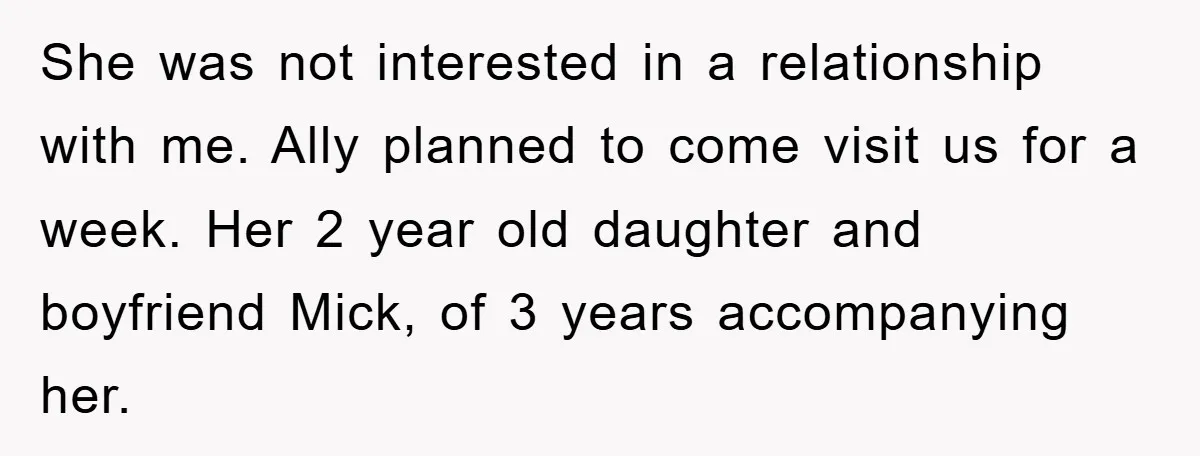 She was not interested in a relationship with me. Ally planned to come visit us for a week. Her 2 year old daughter and boyfriend Mick, of 3 years accompanying...