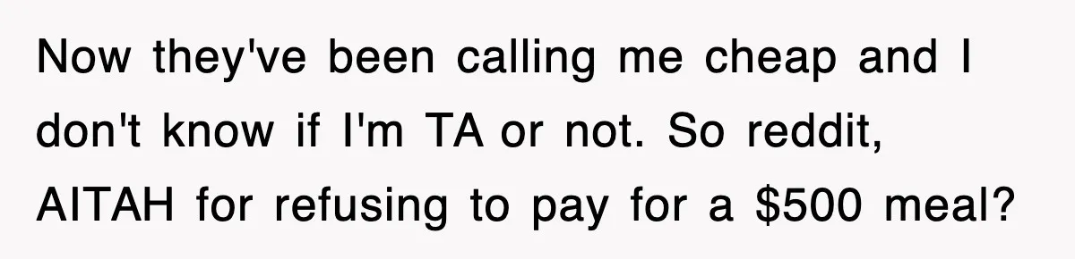 Teen Refuses to Pay $500 Dinner Bill After Friends “Forget” Their Cards, So They Called Her Cheap And Cut Her Off Now they've been calling me cheap and I don't know if I'm TA or not. So reddit, AITAH for refusing to pay for a $500 meal?