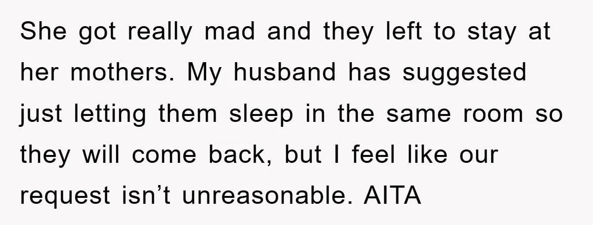 She got really mad and they left to stay at her mothers. My husband has suggested just letting them sleep in the same room so they will come back, but...