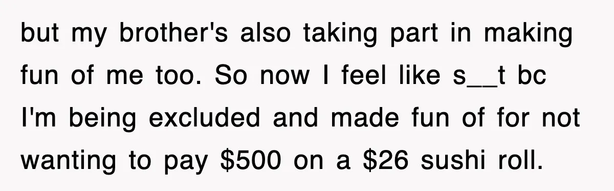 Teen Refuses to Pay $500 Dinner Bill After Friends “Forget” Their Cards, So They Called Her Cheap And Cut Her Off but my brother's also taking part in making fun of me too. So now I feel like s__t bc I'm being excluded and made fun of for not wanting to...