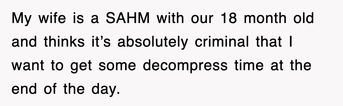 My wife is a SAHM with our 18 month old and thinks it’s absolutely criminal that I want to get some decompress time at the end of the day.
