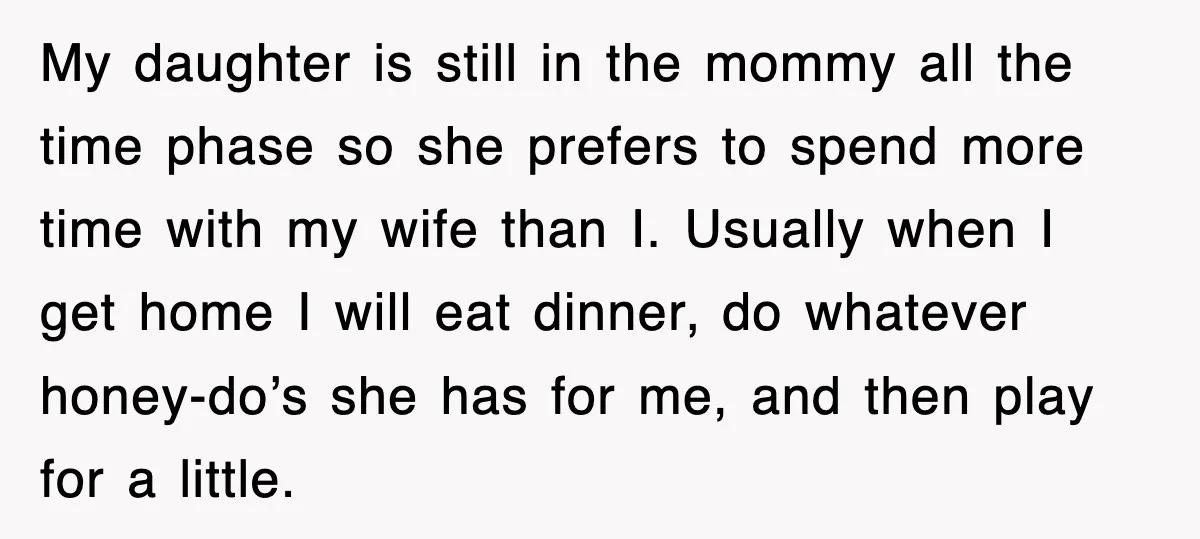 My daughter is still in the mommy all the time phase so she prefers to spend more time with my wife than I. Usually when I get home I will...