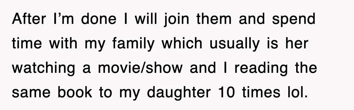 After I’m done I will join them and spend time with my family which usually is her watching a movie/show and I reading the same book to my daughter 10...