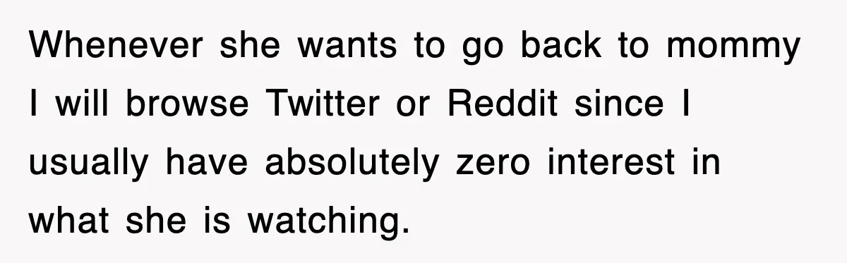 Whenever she wants to go back to mommy I will browse Twitter or Reddit since I usually have absolutely zero interest in what she is watching.