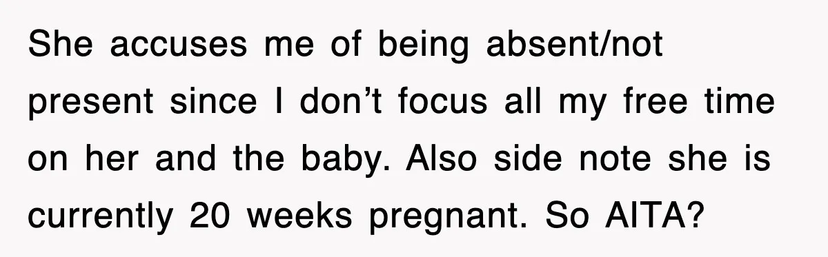 She accuses me of being absent/not present since I don’t focus all my free time on her and the baby. Also side note she is currently 20 weeks pregnant. So...