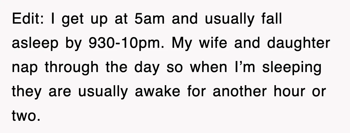 Edit: I get up at 5am and usually fall asleep by 930-10pm. My wife and daughter nap through the day so when I’m sleeping they are usually awake for another...