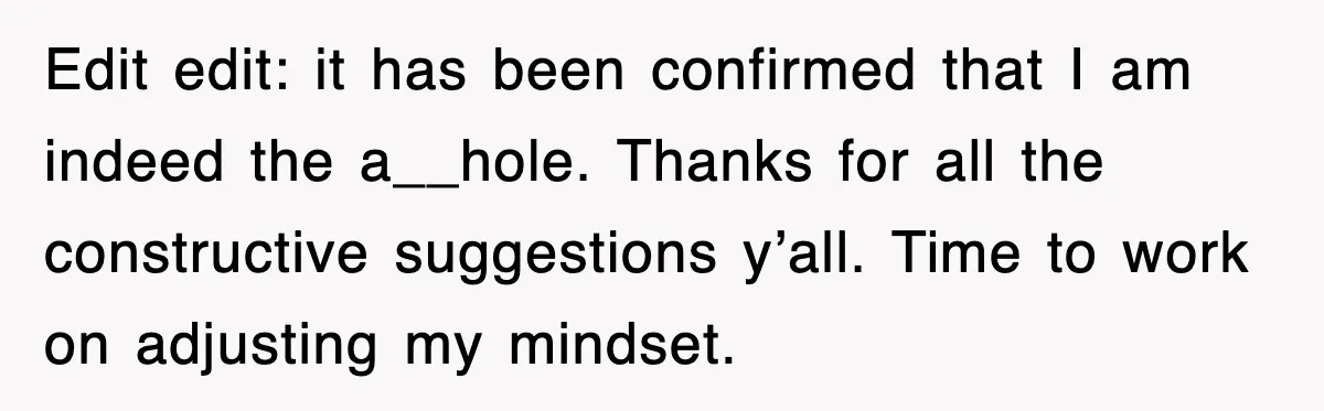 Edit edit: it has been confirmed that I am indeed the a__hole. Thanks for all the constructive suggestions y’all. Time to work on adjusting my mindset.