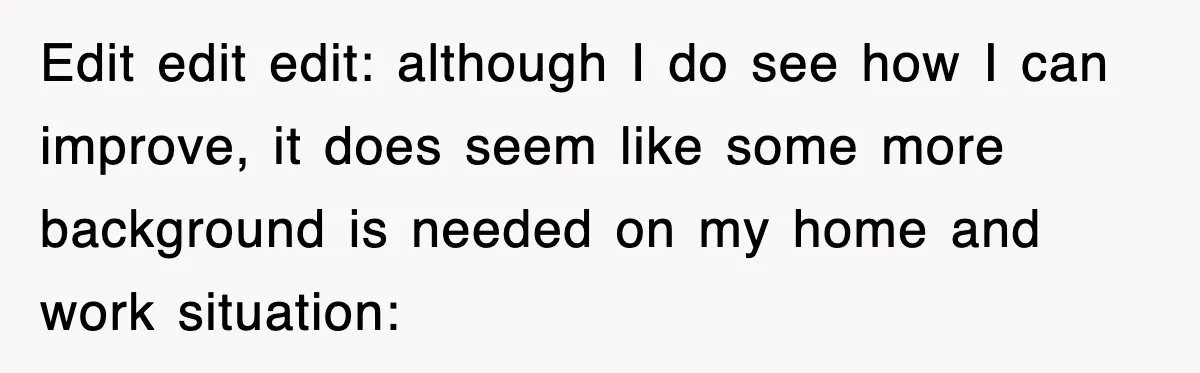 Edit edit edit: although I do see how I can improve, it does seem like some more background is needed on my home and work situation: