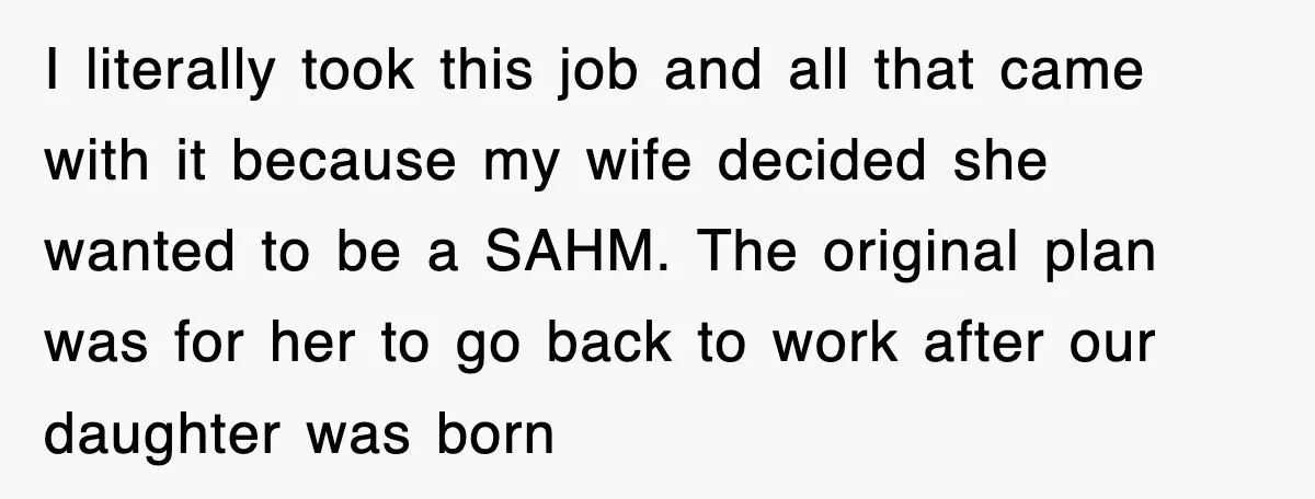 I literally took this job and all that came with it because my wife decided she wanted to be a SAHM. The original plan was for her to go back...