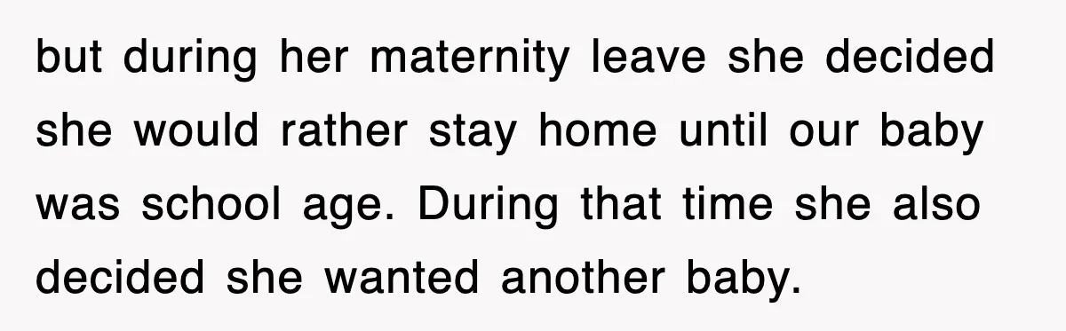 but during her maternity leave she decided she would rather stay home until our baby was school age. During that time she also decided she wanted another baby.