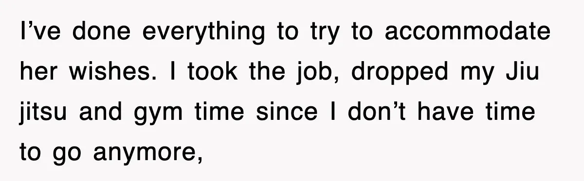 I’ve done everything to try to accommodate her wishes. I took the job, dropped my Jiu jitsu and gym time since I don’t have time to go anymore,
