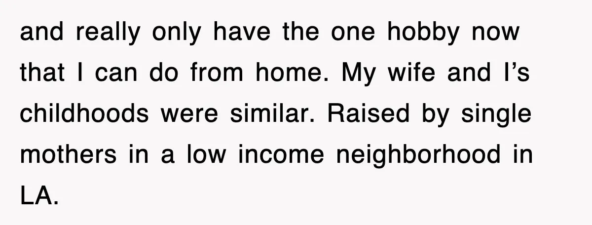 and really only have the one hobby now that I can do from home. My wife and I’s childhoods were similar. Raised by single mothers in a low income neighborhood...
