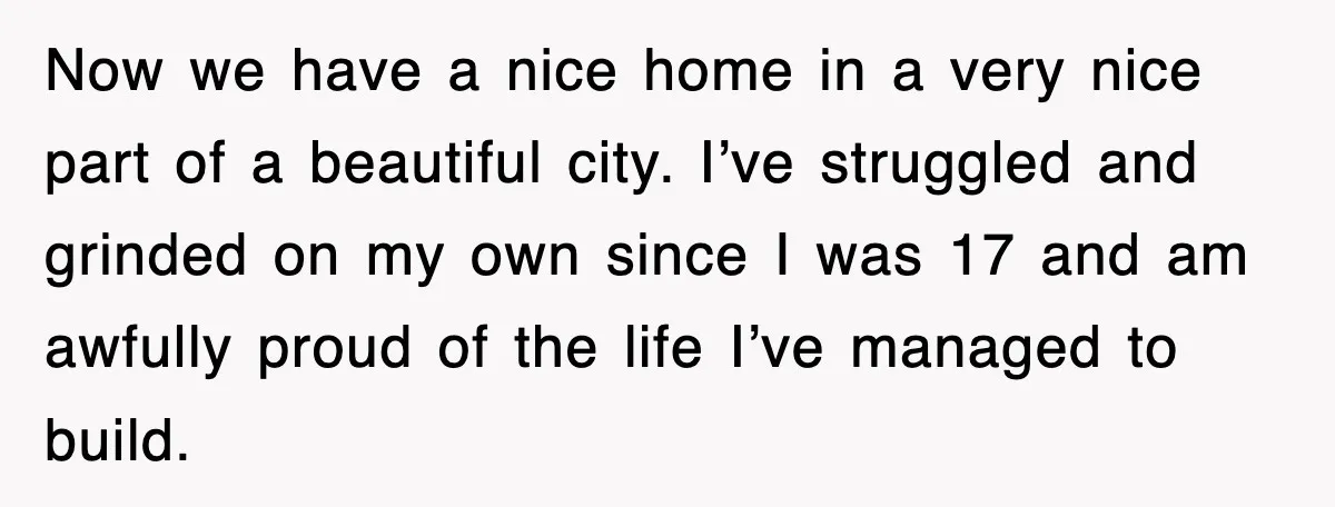 Now we have a nice home in a very nice part of a beautiful city. I’ve struggled and grinded on my own since I was 17 and am awfully proud...