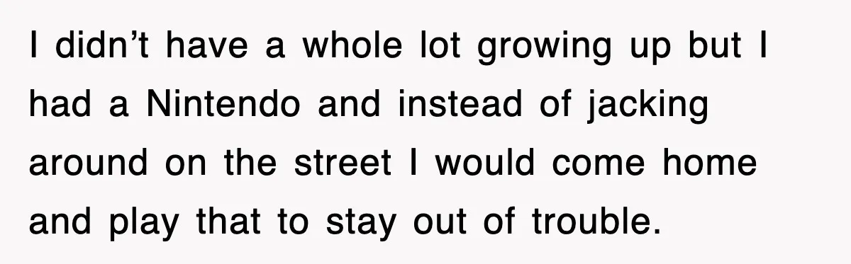 I didn’t have a whole lot growing up but I had a Nintendo and instead of jacking around on the street I would come home and play that to stay...