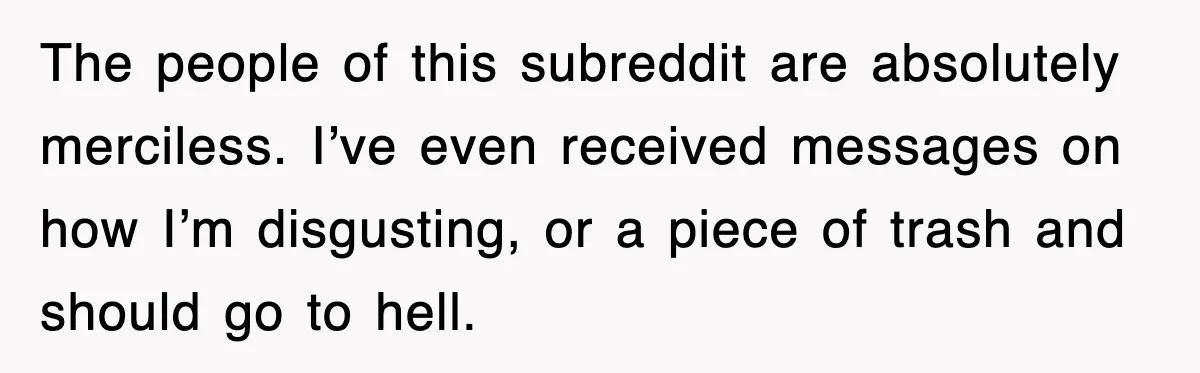 The people of this subreddit are absolutely merciless. I’ve even received messages on how I’m disgusting, or a piece of trash and should go to hell.