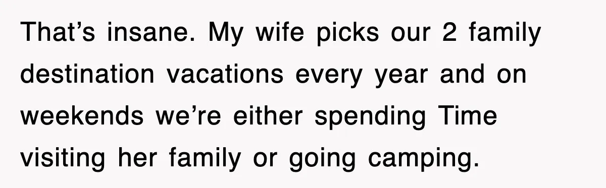 That’s insane. My wife picks our 2 family destination vacations every year and on weekends we’re either spending Time visiting her family or going camping.