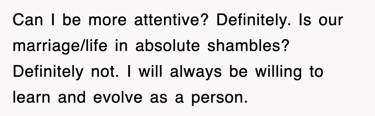 Can I be more attentive? Definitely. Is our marriage/life in absolute shambles? Definitely not. I will always be willing to learn and evolve as a person.