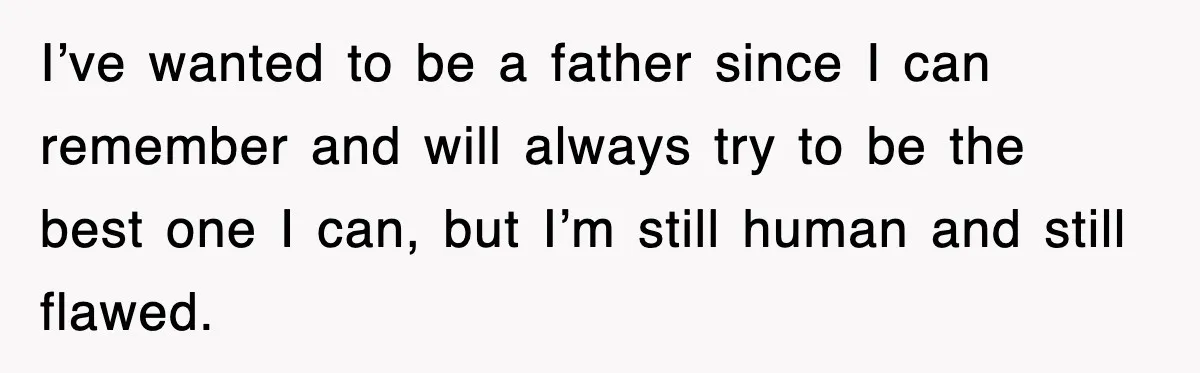 I’ve wanted to be a father since I can remember and will always try to be the best one I can, but I’m still human and still flawed.
