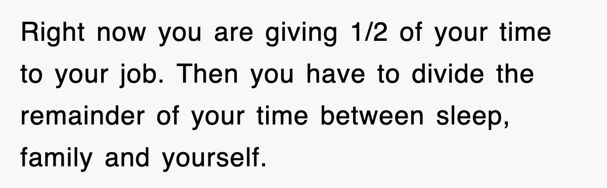 Right now you are giving 1/2 of your time to your job. Then you have to divide the remainder of your time between sleep, family and yourself.