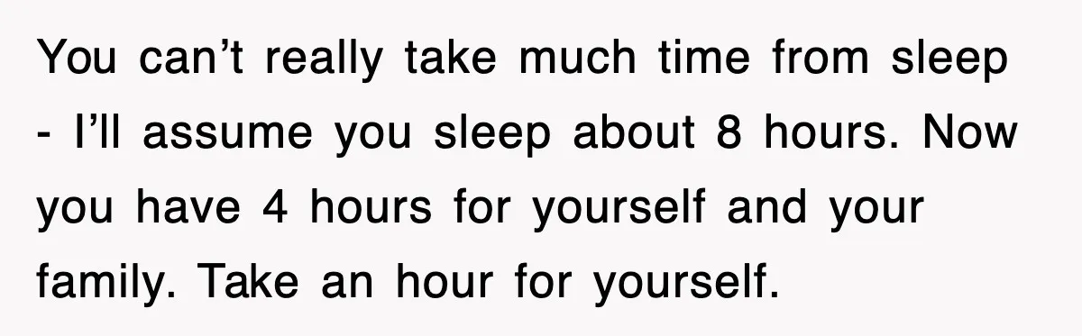You can’t really take much time from sleep - I’ll assume you sleep about 8 hours. Now you have 4 hours for yourself and your family. Take an hour for...