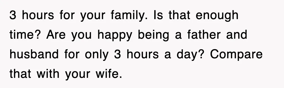 3 hours for your family. Is that enough time? Are you happy being a father and husband for only 3 hours a day? Compare that with your wife.