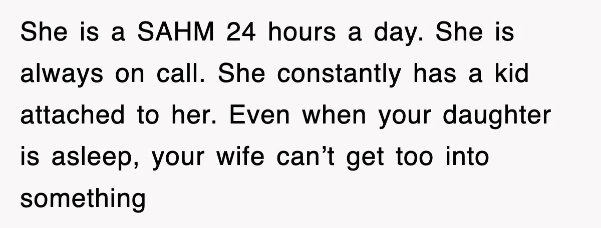 She is a SAHM 24 hours a day. She is always on call. She constantly has a kid attached to her. Even when your daughter is asleep, your wife can’t...