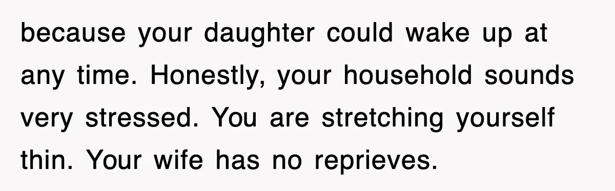 because your daughter could wake up at any time. Honestly, your household sounds very stressed. You are stretching yourself thin. Your wife has no reprieves.