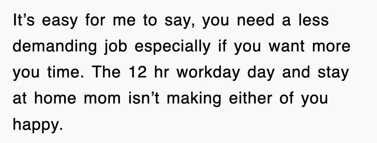 It’s easy for me to say, you need a less demanding job especially if you want more you time. The 12 hr workday day and stay at home mom isn’t...