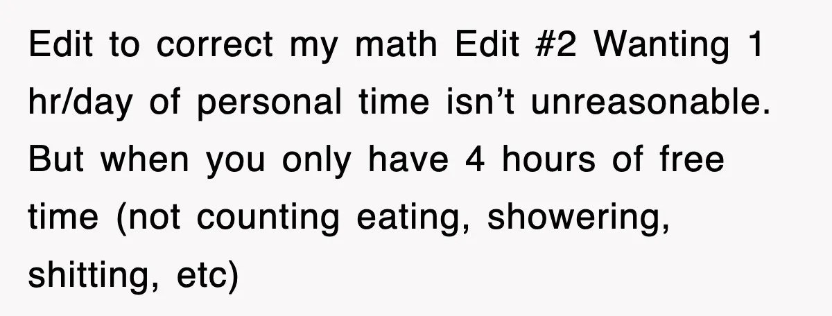 Edit to correct my math Edit #2 Wanting 1 hr/day of personal time isn’t unreasonable. But when you only have 4 hours of free time (not counting eating, showering, shitting,...