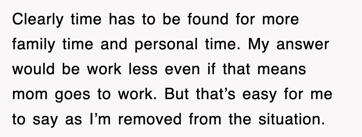 Clearly time has to be found for more family time and personal time. My answer would be work less even if that means mom goes to work. But that’s easy...