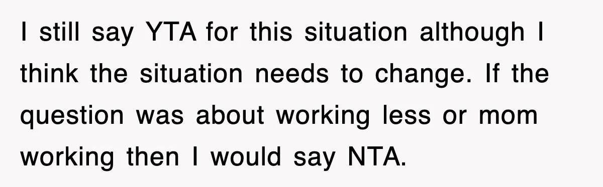 I still say YTA for this situation although I think the situation needs to change. If the question was about working less or mom working then I would say NTA.