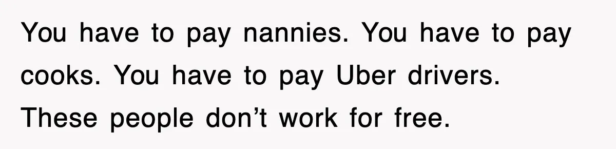 You have to pay nannies. You have to pay cooks. You have to pay Uber drivers. These people don’t work for free.
