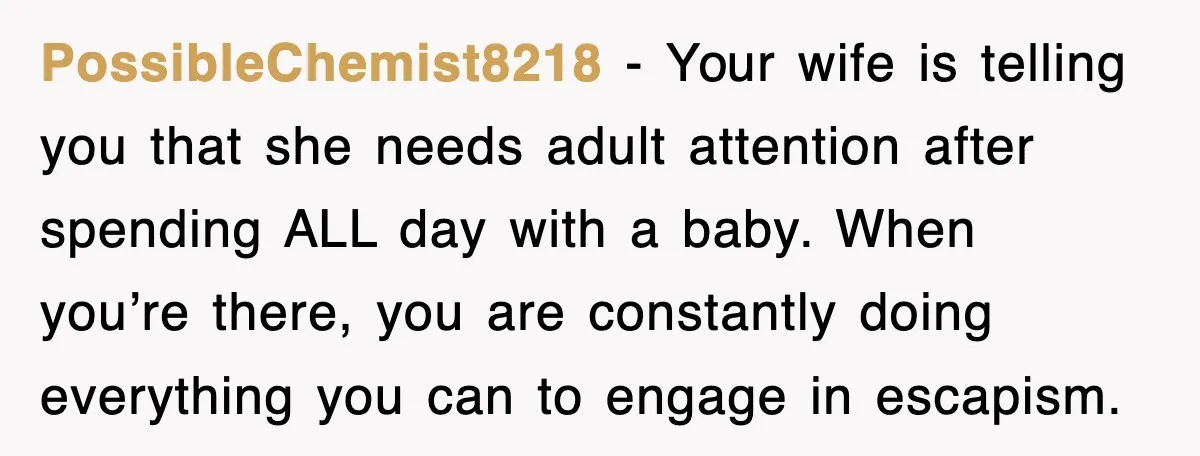 PossibleChemist8218 − Your wife is telling you that she needs adult attention after spending ALL day with a baby. When you’re there, you are constantly doing everything you can to...