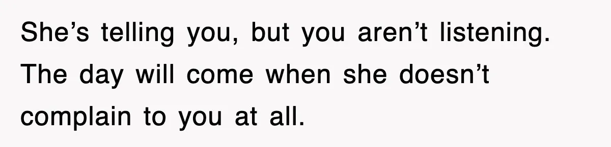 She’s telling you, but you aren’t listening. The day will come when she doesn’t complain to you at all.